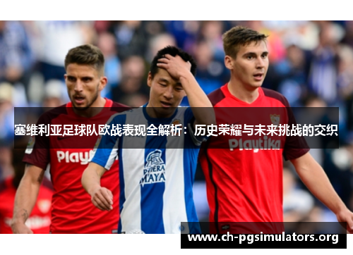 塞维利亚足球队欧战表现全解析:历史荣耀与未来挑战的交织 塞维利亚足球队欧战表现全解析:历史荣耀与未来挑战的交织