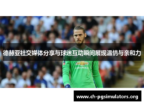 德赫亚社交媒体分享与球迷互动瞬间展现温情与亲和力 德赫亚社交媒体分享与球迷互动瞬间展现温情与亲和力
