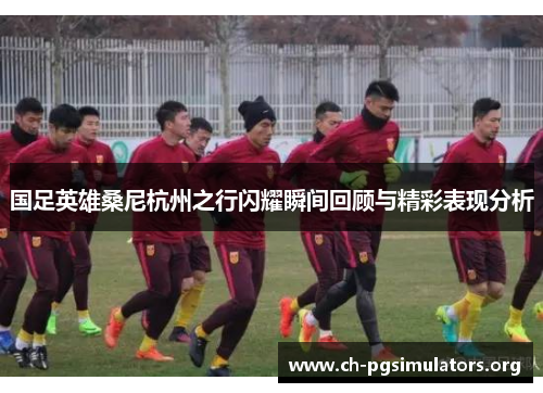 国足英雄桑尼杭州之行闪耀瞬间回顾与精彩表现分析