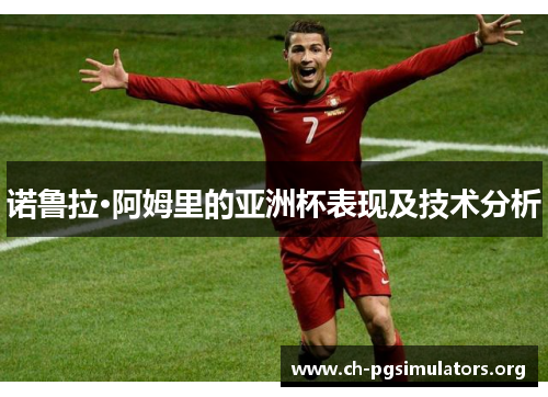 诺鲁拉·阿姆里的亚洲杯表现及技术分析 诺鲁拉·阿姆里的亚洲杯表现及技术分析