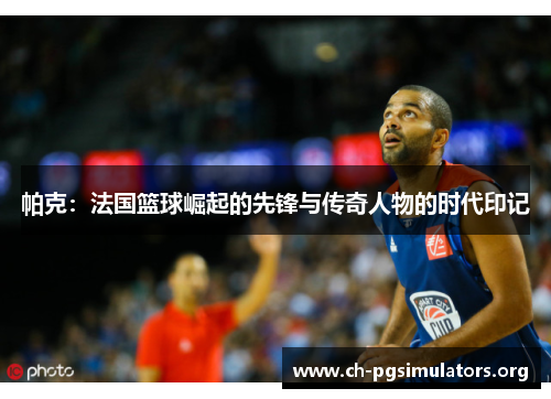 帕克：法国篮球崛起的先锋与传奇人物的时代印记