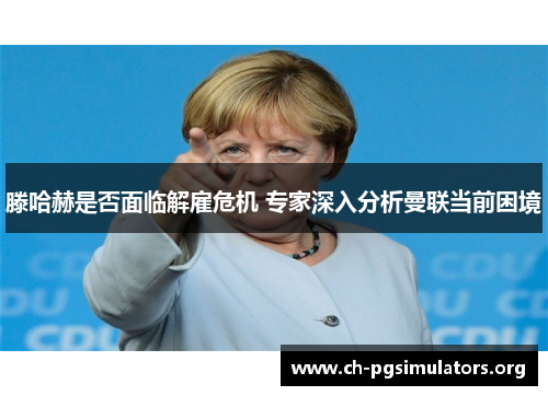 滕哈赫是否面临解雇危机 专家深入分析曼联当前困境