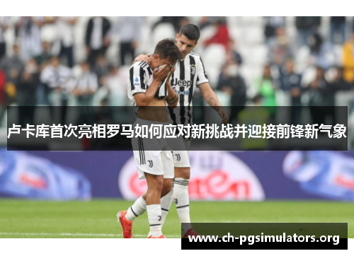 卢卡库首次亮相罗马如何应对新挑战并迎接前锋新气象