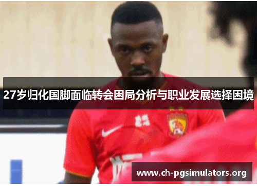 27岁归化国脚面临转会困局分析与职业发展选择困境