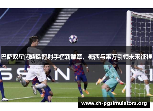 巴萨双星闪耀欧冠射手榜新篇章,梅西与莱万引领未来征程 巴萨双星闪耀欧冠射手榜新篇章,梅西与莱万引领未来征程