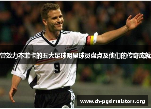 曾效力本菲卡的五大足球明星球员盘点及他们的传奇成就