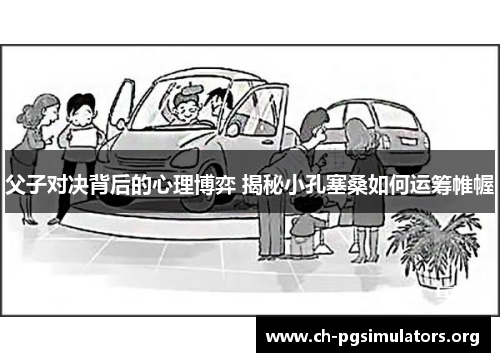 父子对决背后的心理博弈 揭秘小孔塞桑如何运筹帷幄 父子对决背后的心理博弈 揭秘小孔塞桑如何运筹帷幄