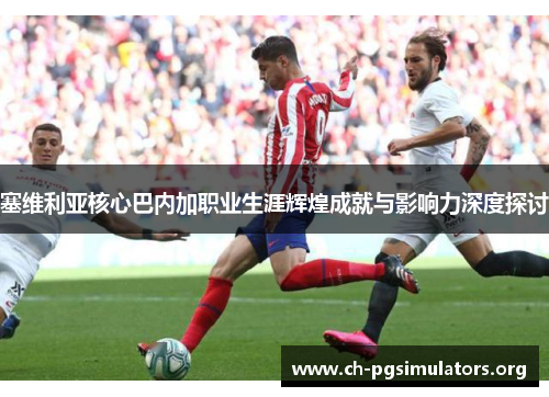 塞维利亚核心巴内加职业生涯辉煌成就与影响力深度探讨 塞维利亚核心巴内加职业生涯辉煌成就与影响力深度探讨