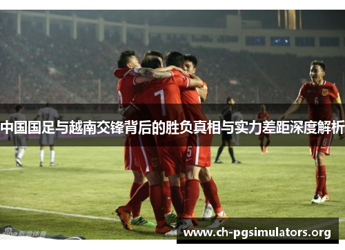 中国国足与越南交锋背后的胜负真相与实力差距深度解析