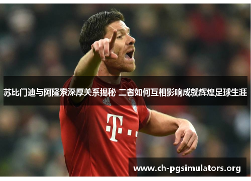 苏比门迪与阿隆索深厚关系揭秘 二者如何互相影响成就辉煌足球生涯