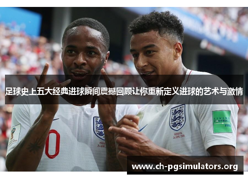 足球史上五大经典进球瞬间震撼回顾让你重新定义进球的艺术与激情