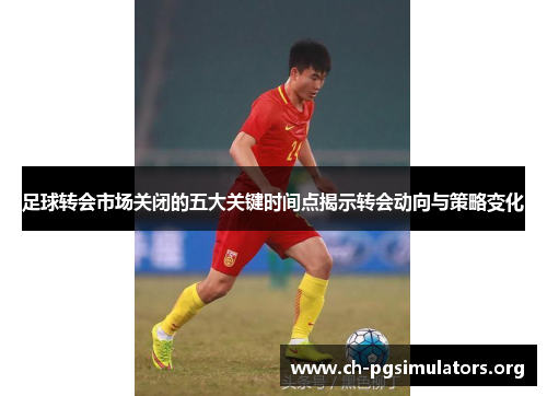 足球转会市场关闭的五大关键时间点揭示转会动向与策略变化 足球转会市场关闭的五大关键时间点揭示转会动向与策略变化