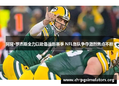 阿隆·罗杰斯全力以赴备战新赛季 NFL各队争夺激烈焦点不断
