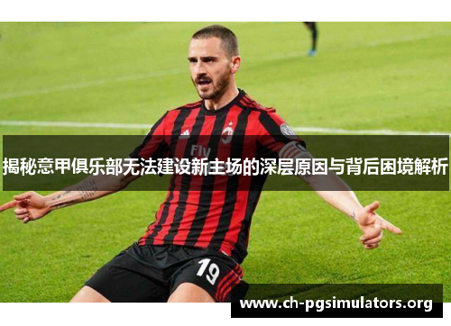 揭秘意甲俱乐部无法建设新主场的深层原因与背后困境解析
