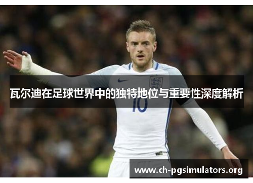 瓦尔迪在足球世界中的独特地位与重要性深度解析